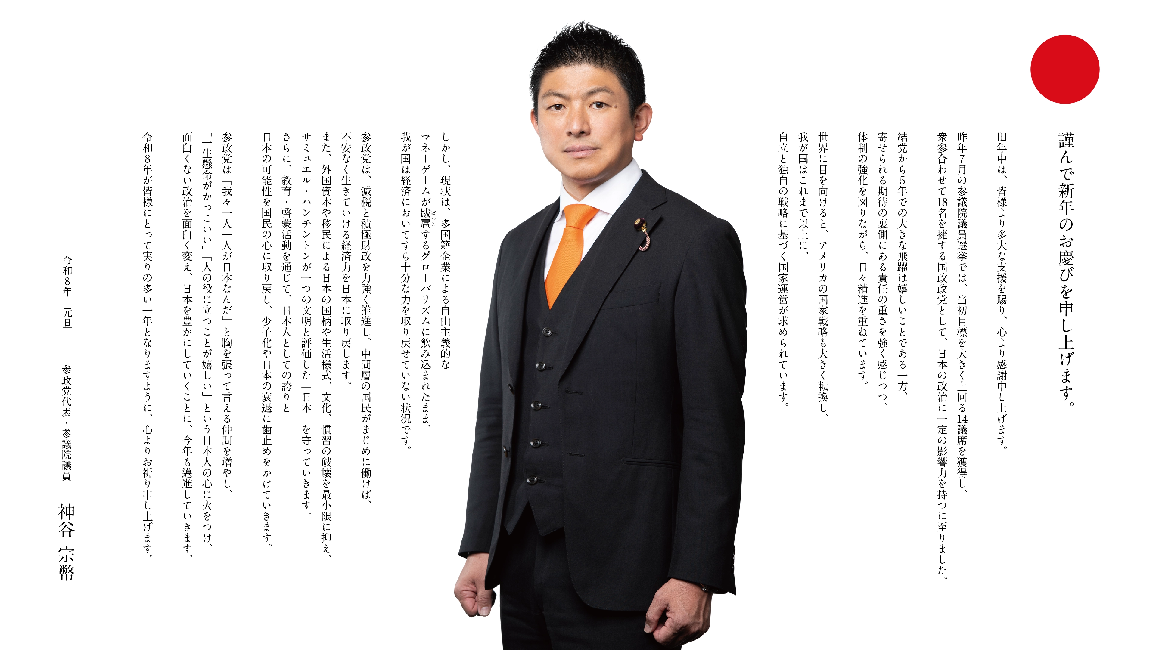 謹んで新年のお慶びを申し上げます。旧年中は、皆様より多大な支援を賜り、心より感謝申し上げます。昨年7月の参議院議員選挙では、当初目標を大きく上回る14議席を獲得し、衆参合わせて18名を擁する国政政党として、日本の政治に一定の影響力を持つに至りました。結党から5年での大きな飛躍は嬉しいことである一方、寄せられる期待の裏側にある責任の重さを強く感じつつ、体制の強化を図りながら、日々精進を重ねています。世界に目を向けると、アメリカの国家戦略も大きく転換し、我が国はこれまで以上に、自立と独自の戦略に基づく国家運営が求められています。しかし、現状は、多国籍企業による自由主義的なマネーゲームが跋扈するグローバリズムに飲み込まれたまま、我が国は経済においてすら十分な力を取り戻せていない状況です。参政党は、減税と積極財政を力強く推進し、中間層の国民がまじめに働けば、不安なく生きていける経済力を日本に取り戻します。また、外国資本や移民による日本の国柄や生活様式、文化、慣習の破壊を最小限に抑え、サミュエル・ハンチントンが一つの文明と評価した「日本」を守っていきます。さらに、教育・啓蒙活動を通じて、日本人としての誇りと日本の可能性を国民の心に取り戻し、少子化や日本の衰退に歯止めをかけていきます。参政党は「我々一人一人が日本なんだ」と胸を張って言える仲間を増やし、「一生懸命がかっこいい」「人の役に立つことが嬉しい」という日本人の心に火をつけ、面白くない政治を面白く変え、日本を豊かにしていくことに、今年も邁進していきます。令和8年が皆様にとって実りの多い一年となりますように、心よりお祈り申し上げます。令和8年元旦  参政党代表 参議院議員 神谷 宗幣