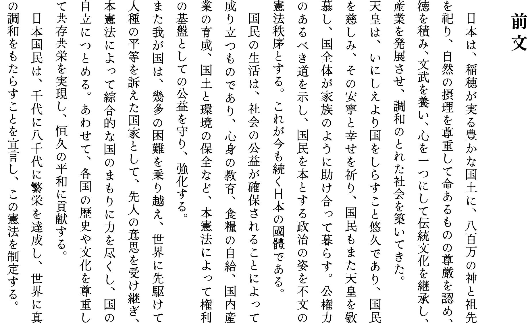 前 文　日本は、稲穂が実る豊かな国土に、八百万の神と祖先を祀り、自然の摂理を尊重して命あるものの尊厳を認め、徳を積み、文武を養い、心を一つにして伝統文化を継承し、産業を発展させ、調和のとれた社会を築いてきた。天皇は、いにしえより国をしらすこと悠久であり、国民を慈しみ、その安寧と幸せを祈り、国民もまた天皇を敬慕し、国全体が家族のように助け合って暮らす。公権力のあるべき道を示し、国民を本とする政治の姿を不文の憲法秩序とする。これが今も続く日本の國體である。　国民の生活は、社会の公益が確保されることによって成り立つものであり、心身の教育、食糧の自給、国内産業の育成、国土と環境の保全など、本憲法によって権利の基盤としての公益を守り、強化する。また我が国は、幾多の困難を乗り越え、世界に先駆けて人種の平等を訴えた国家として、先人の意思を受け継ぎ、本憲法によって綜合的な国のまもりに力を尽くし、国の自立につとめる。あわせて、各国の歴史や文化を尊重して共存共栄を実現し、恒久の平和に貢献する。　日本国民は、千代に八千代に繁栄を達成し、世界に真の調和をもたらすことを宣言し、この憲法を制定する。