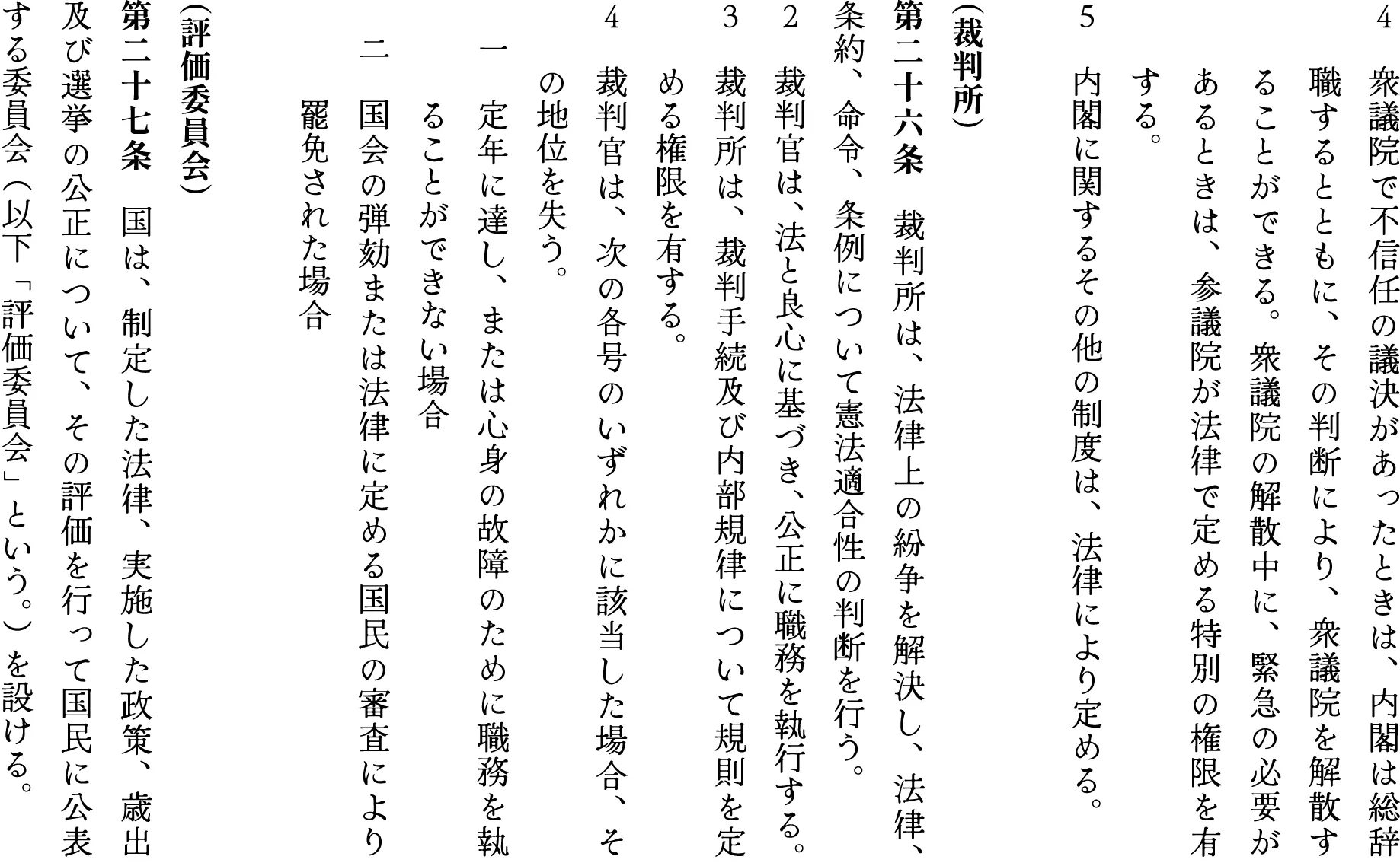 ４　衆議院で不信任の議決があったときは、内閣は総辞　　職するとともに、その判断により、衆議院を解散す　　ることができる。衆議院の解散中に、緊急の必要が　　あるときは、参議院が法律で定める特別の権限を有　　する。
５　内閣に関するその他の制度は、法律により定める。

（裁判所）
第二十六条　裁判所は、法律上の紛争を解決し、法律、条約、命令、条例について憲法適合性の判断を行う。
２　裁判官は、法と良心に基づき、公正に職務を執行する。
３　裁判所は、裁判手続及び内部規律について規則を定　　める権限を有する。
４　裁判官は、次の各号のいずれかに該当した場合、そ　　の地位を失う。
　一　定年に達し、または心身の故障のために職務を執　　　ることができない場合
　二　国会の弾劾または法律に定める国民の審査により　　　罷免された場合

（評価委員会）
第二十七条　国は、制定した法律、実施した政策、歳出及び選挙の公正について、その評価を行って国民に公表する委員会（以下「評価委員会」という。）を設ける。
２　評価委員会は、公益の確保を目的として、内閣に助言及び勧告を行うことができる。
３　評価委員会に関する構成員の選任その他の事項は、法律でこれを定める。

（国民投票）
第二十八条　法案の審議につき、いずれかの議院において総議員の三分の一以上の要求があったとき、または内閣が必要と判断したときは、内閣は、国民投票を実施することができる。国会は、その結果をふまえ、採決を行うものとする。
２　成立した法案につき、一定の期間内に有権者の一定数以上の同意を得た請願が提出されたときは、内閣は、国民投票を実施することができる。国民投票で過半数の賛成があったときは、国会は、当該法案につき再審議を行わなければならない。