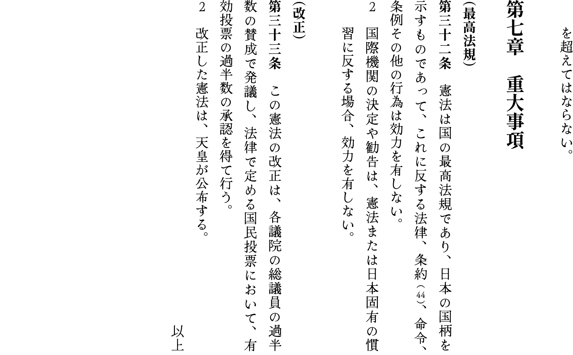 　　　を超えてはならない。

第七章　重大事項

（最高法規）
第三十二条　憲法は国の最高法規であり、日本の国柄を示すものであって、これに反する法律、条約 （44）、命令、条例その他の行為は効力を有しない。
２　国際機関の決定や勧告は、憲法または日本固有の慣　　習に反する場合、効力を有しない。

（改正）
第三十三条　この憲法の改正は、各議院の総議員の過半数の賛成で発議し、法律で定める国民投票において、有効投票の過半数の承認を得て行う。
２　改正した憲法は、天皇が公布する。
以上