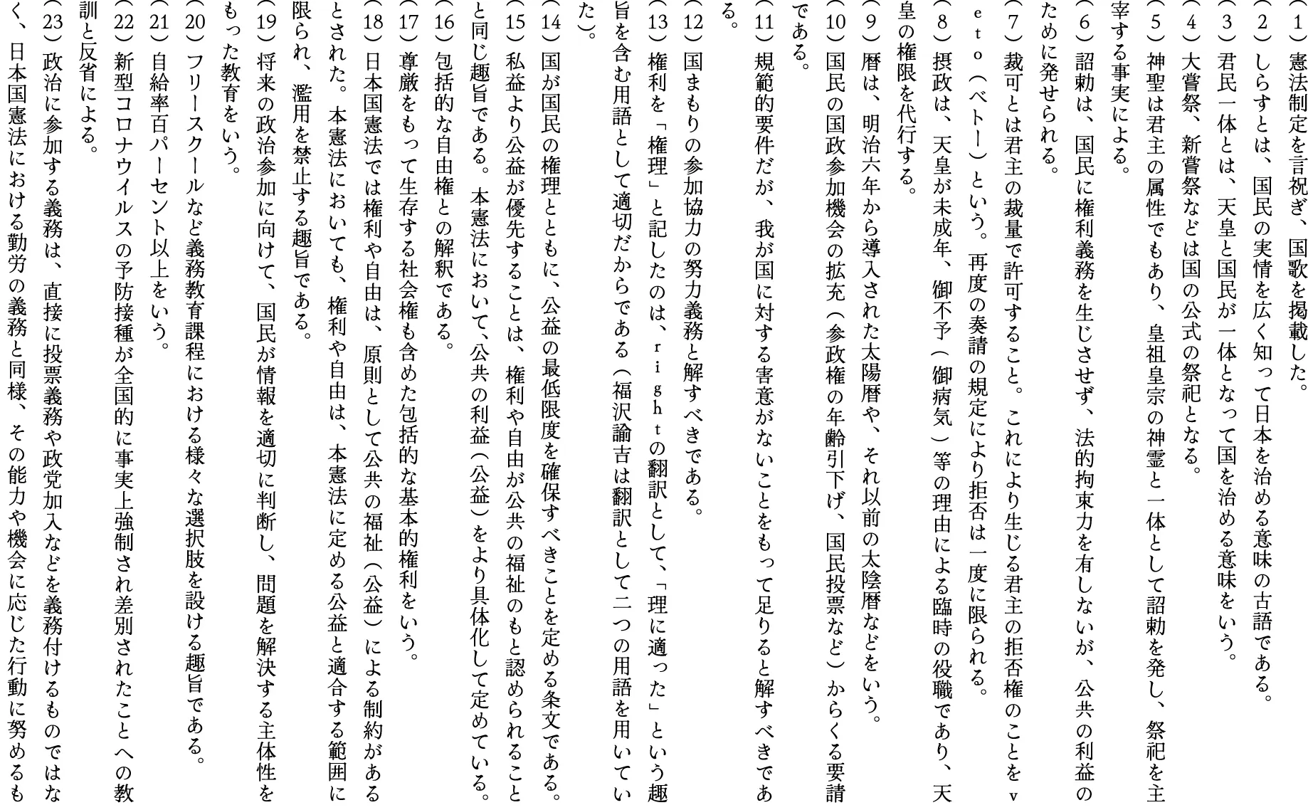（1）憲法制定を言祝ぎ、国歌を掲載した。
（2）しらすとは、国民の実情を広く知って日本を治める意味の古語である。
（3）君民一体とは、天皇と国民が一体となって国を治める意味をいう。
（4）大嘗祭、新嘗祭などは国の公式の祭祀となる。
（5）神聖は君主の属性でもあり、皇祖皇宗の神霊と一体として詔勅を発し、祭祀を主宰する事実による。
（6）詔勅は、国民に権利義務を生じさせず、法的拘束力を有しないが、公共の利益の      ために発せられる。
（7）裁可とは君主の裁量で許可すること。これにより生じる君主の拒否権のことをｖｅｔｏ  （ベトー）という。再度の奏請の規定により拒否は一度に限られる。
（8）摂政は、天皇が未成年、御不予(御病気)等の理由による臨時の役職であり、天皇の権限を代行する。
（9）暦は、明治六年から導入された太陽暦や、それ以前の太陰暦などをいう。
（10）国民の国政参加機会の拡充（参政権の年齢引下げ、国民投票など）からくる要請である。
（11）規範的要件だが、我が国に対する害意がないことをもって足りると解すべきである。
（12）国まもりの参加協力の努力義務と解すべきである。
（13）権利を「権理」と記したのは、ｒｉｇｈｔの翻訳として、「理に適った」という趣旨を含む用語として適切だからである（福沢諭吉は翻訳として二つの用語を用いていた）。
（14）国が国民の権理とともに、公益の最低限度を確保すべきことを定める条文である。
（15）私益より公益が優先することは、権利や自由が公共の福祉のもと認められることと同じ趣旨である。本憲法において、公共の利益（公益）をより具体化して定めている。
（16）包括的な自由権との解釈である。
（17）尊厳をもって生存する社会権も含めた包括的な基本的権利をいう。
（18）日本国憲法では権利や自由は、原則として公共の福祉（公益）による制約があるとされた。本憲法においても、権利や自由は、本憲法に定める公益と適合する範囲に限られ、濫用を禁止する趣旨である。
（19）将来の政治参加に向けて、国民が情報を適切に判断し、問題を解決する主体性をもった教育をいう。
（20）フリースクールなど義務教育課程における様々な選択肢を設ける趣旨である。
（21）自給率百パーセント以上をいう。
（22）新型コロナウイルスの予防接種が全国的に事実上強制され差別されたことへの教訓と反省による。
（23）政治に参加する義務は、直接に投票義務や政党加入などを義務付けるものではなく、日本国憲法における勤労の義務と同様、その能力や機会に応じた行動に努めるものである。
（24）大嘗祭、新嘗祭などは国の公式の祭祀となる。
（25）神聖は君主の属性でもあり、皇祖皇宗の神霊と一体として詔勅を発し、祭祀を主宰する事実による。
（6）詔勅は、国民に権利義務を生じさせず、法的拘束力を有しないが、公共の利益のために発せられる。