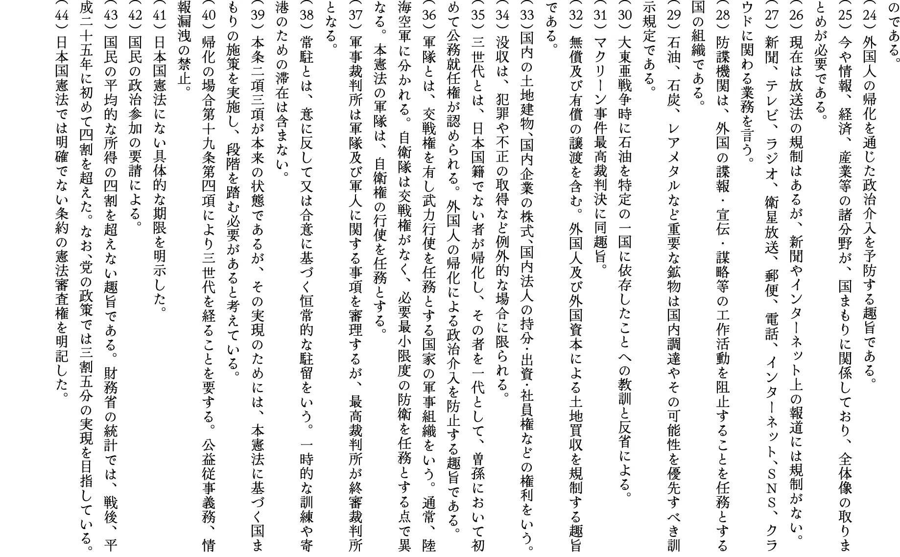 のである。
（24）外国人の帰化を通じた政治介入を予防する趣旨である。
（25）今や情報、経済、産業等の諸分野が、国まもりに関係しており、全体像の取りまとめが必要である。
（26）現在は放送法の規制はあるが、新聞やインターネット上の報道には規制がない。
（27）新聞、テレビ、ラジオ、衛星放送、郵便、電話、インターネット、ＳＮＳ、クラウドに関わる業務を言う。
（28）防諜機関は、外国の諜報・宣伝・謀略等の工作活動を阻止することを任務とする国の組織である。
（29）石油、石炭、レアメタルなど重要な鉱物は国内調達やその可能性を優先すべき訓示規定である。
（30）大東亜戦争時に石油を特定の一国に依存したことへの教訓と反省による。
（31）マクリーン事件最高裁判決に同趣旨。
（32）無償及び有償の譲渡を含む。外国人及び外国資本による土地買収を規制する趣旨である。
（33）国内の土地建物、国内企業の株式、国内法人の持分・出資・社員権などの権利をいう。
（34）没収は、犯罪や不正の取得など例外的な場合に限られる。
（35）三世代とは、日本国籍でない者が帰化し、その者を一代として、曽孫において初めて公務就任権が認められる。外国人の帰化による政治介入を防止する趣旨である。
（36）軍隊とは、交戦権を有し武力行使を任務とする国家の軍事組織をいう。通常、陸海空軍に分かれる。自衛隊は交戦権がなく、必要最小限度の防衛を任務とする点で異なる。本憲法の軍隊は、自衛権の行使を任務とする。
（37）軍事裁判所は軍隊及び軍人に関する事項を審理するが、最高裁判所が終審裁判所となる。
（38）常駐とは、意に反して又は合意に基づく恒常的な駐留をいう。一時的な訓練や寄港のための滞在は含まない。
（39）本条二項三項が本来の状態であるが、その実現のためには、本憲法に基づく国まもりの施策を実施し、段階を踏む必要があると考えている。
（40）帰化の場合第十九条第四項により三世代を経ることを要する。公益従事義務、情報漏洩の禁止。
（41）日本国憲法にない具体的な期限を明示した。
（42）国民の政治参加の要請による。
（43）国民の平均的な所得の四割を超えない趣旨である。財務省の統計では、戦後、平成二十五年に初めて四割を超えた。なお、党の政策では三割五分の実現を目指している。
（44）日本国憲法では明確でない条約の憲法審査権を明記した。

