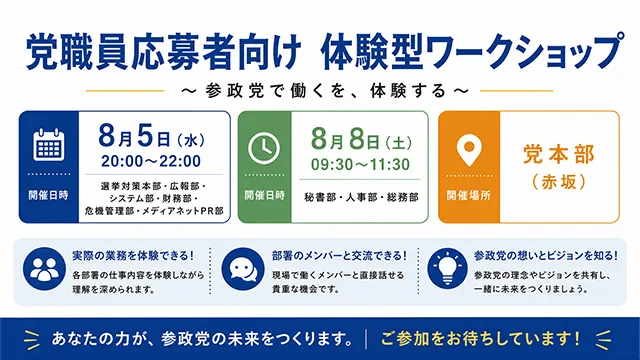 党職員応募者向け 体験型ワークショップ 〜 参政党で働くを、体験する 〜。開催日時：①8月5日（水）20:00〜22:00（選挙対策本部・広報部・システム部・財務部・危機管理部・メディアネットPR部）、②8月9日（土）09:30〜11:30（秘書部・人事部・総務部）。開催場所：党本部（赤坂）。ワークショップの特徴：実際の業務を体験できる！（各部署の仕事内容を体験しながら理解を深められます）、部署のメンバーと交流できる！（現場で働くメンバーと直接話せる貴重な機会です）、参政党の想いとビジョンを知る！（参政党の理念やビジョンを共有し、一緒に未来をつくりましょう）。あなたの力が、参政党の未来をつくります。ご参加をお待ちしています！